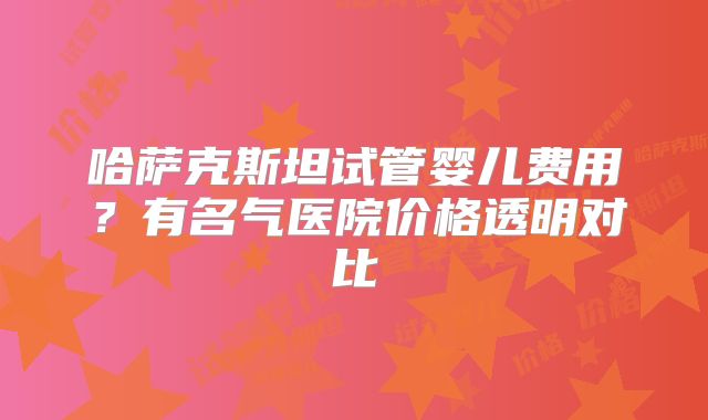 哈萨克斯坦试管婴儿费用？有名气医院价格透明对比