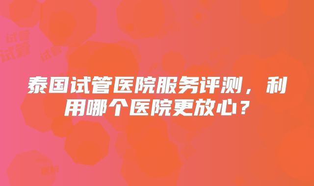 泰国试管医院服务评测，利用哪个医院更放心？