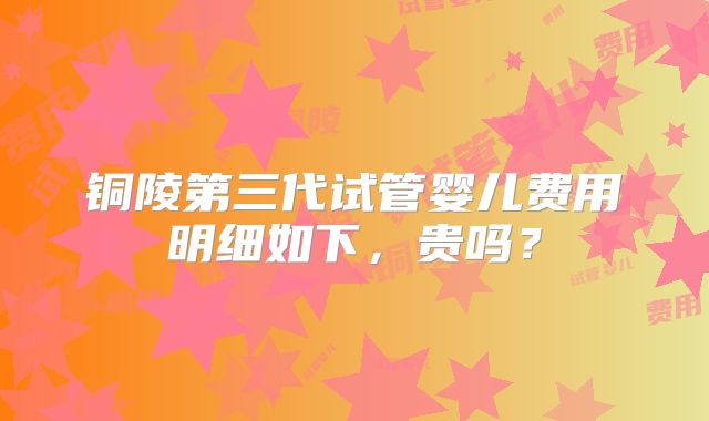 铜陵第三代试管婴儿费用明细如下,贵吗?