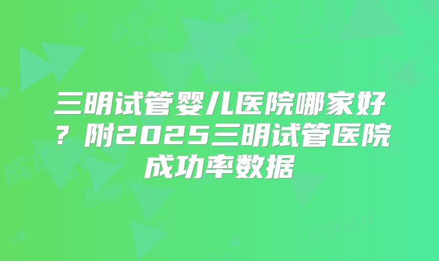 三明试管婴儿医院哪家好？附2025三明试管医院成功率数据