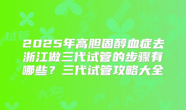 2025年高胆固醇血症去浙江做三代试管的步骤有哪些?三代试管攻略大全