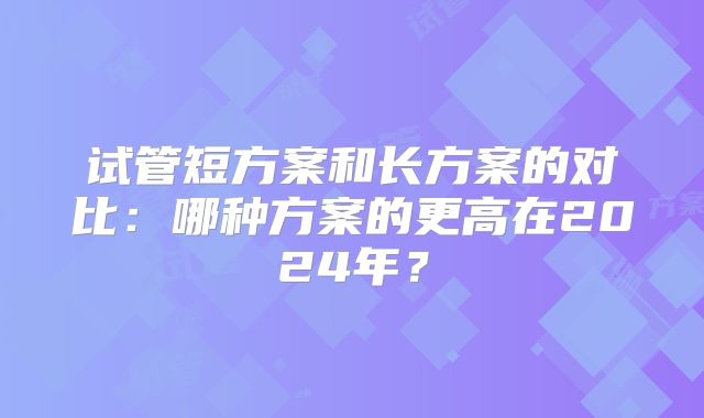 试管短方案和长方案的对比:哪种方案的更高在2024年?