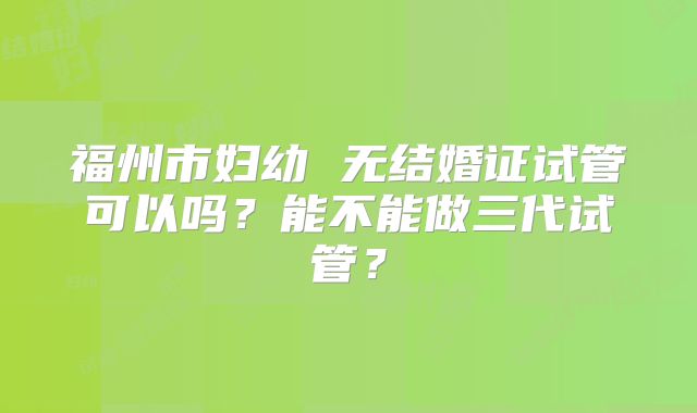 福州市妇幼 无结婚证试管可以吗?能不能做三代试管?