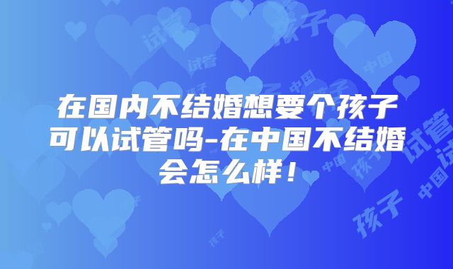 在国内不结婚想要个孩子可以试管吗-在中国不结婚会怎么样！