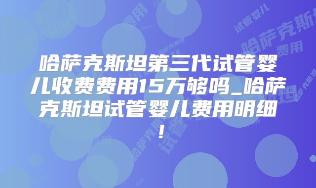 哈萨克斯坦第三代试管婴儿收费费用15万够吗_哈萨克斯坦试管婴儿费用明细!