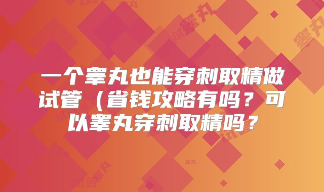 一个睾丸也能穿刺取精做试管(省钱攻略有吗?可以睾丸穿刺取精吗?