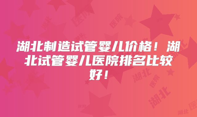 湖北制造试管婴儿价格！湖北试管婴儿医院排名比较好！