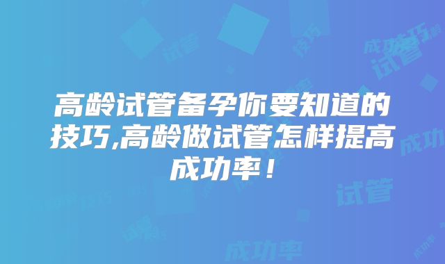 高龄试管备孕你要知道的技巧,高龄做试管怎样提高成功率!