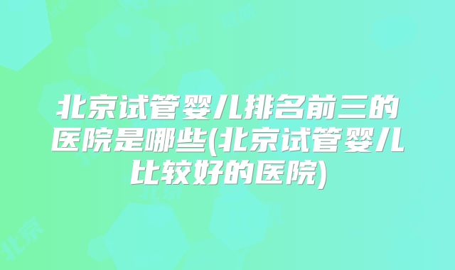 北京试管婴儿排名前三的医院是哪些(北京试管婴儿比较好的医院)