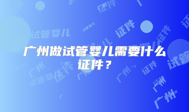 广州做试管婴儿需要什么证件？