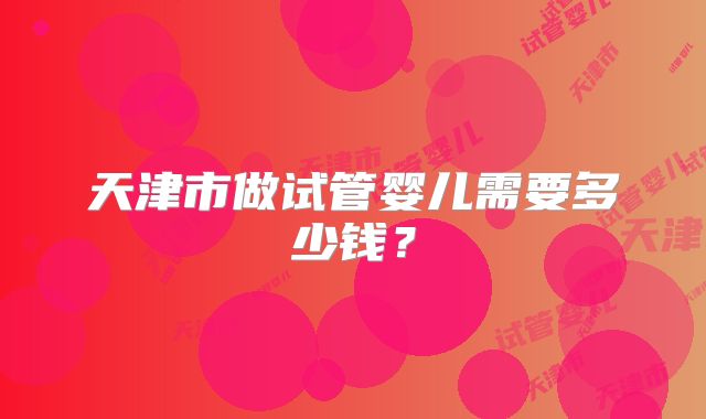 天津市做试管婴儿需要多少钱?