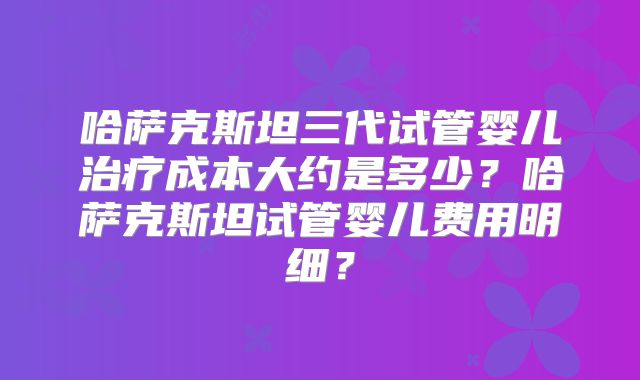 哈萨克斯坦三代试管婴儿治疗成本大约是多少？哈萨克斯坦试管婴儿费用明细？