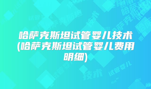哈萨克斯坦试管婴儿技术(哈萨克斯坦试管婴儿费用明细)