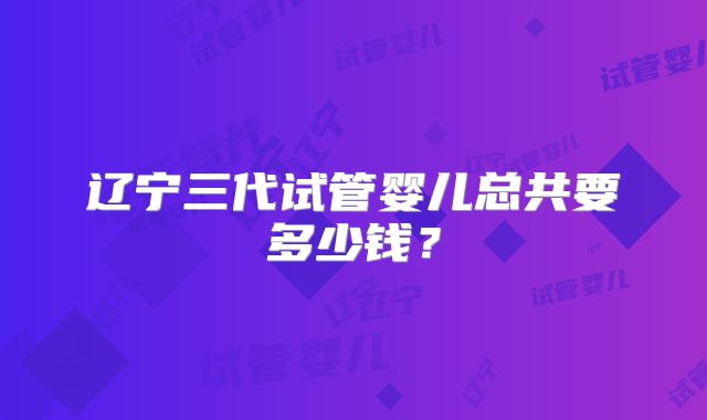 辽宁三代试管婴儿总共要多少钱？