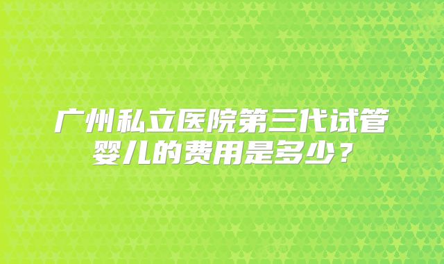 广州私立医院第三代试管婴儿的费用是多少？