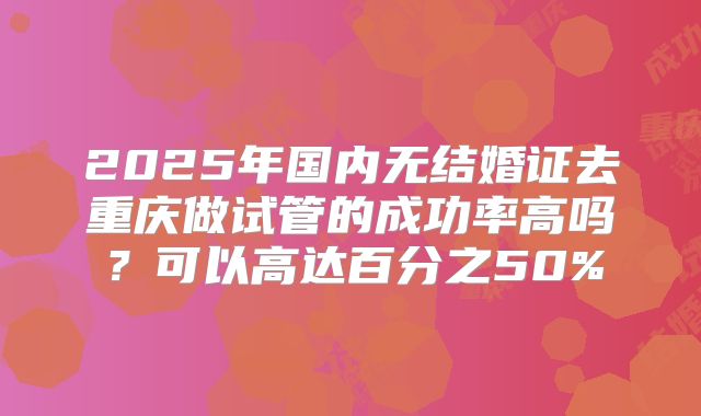 2025年国内无结婚证去重庆做试管的成功率高吗?可以高达百分之50%