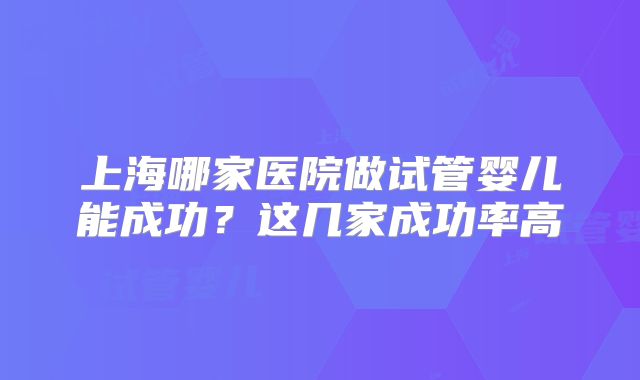 上海哪家医院做试管婴儿能成功？这几家成功率高