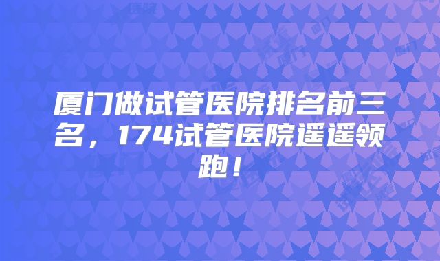 厦门做试管医院排名前三名,174试管医院遥遥领跑!
