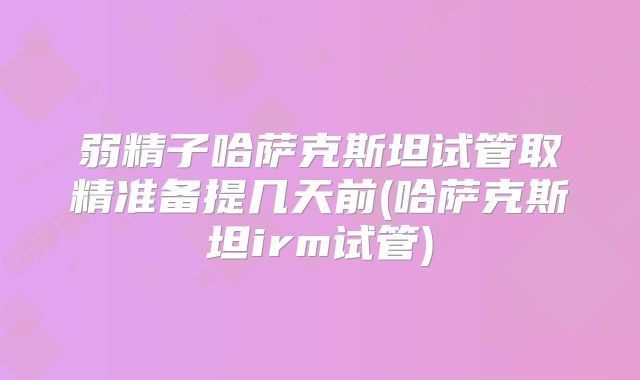 弱精子哈萨克斯坦试管取精准备提几天前(哈萨克斯坦irm试管)