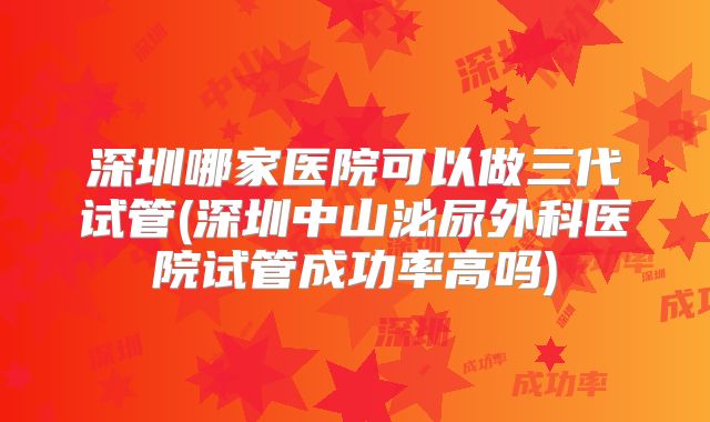 深圳哪家医院可以做三代试管(深圳中山泌尿外科医院试管成功率高吗)