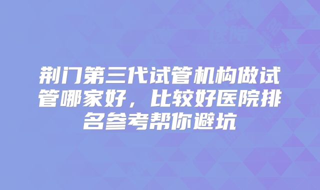 荆门第三代试管机构做试管哪家好,比较好医院排名参考帮你避坑