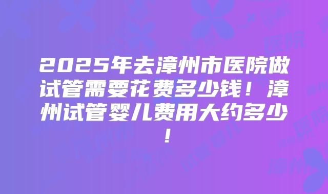 2025年去漳州市医院做试管需要花费多少钱!漳州试管婴儿费用大约多少!