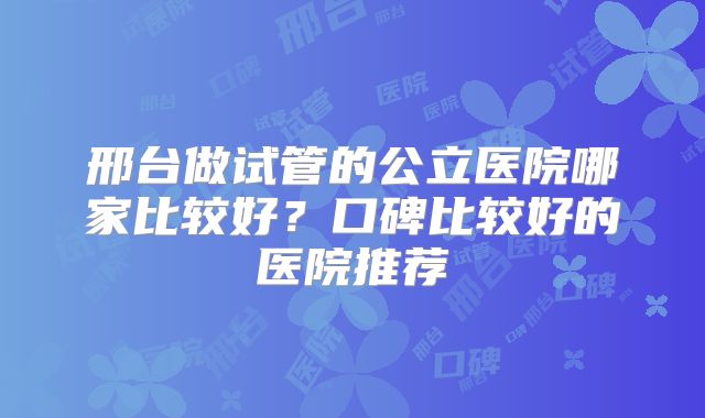 邢台做试管的公立医院哪家比较好?口碑比较好的医院推荐