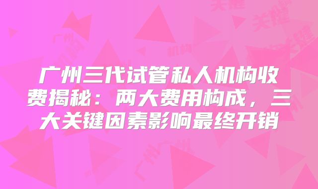 广州三代试管私人机构收费揭秘：两大费用构成，三大关键因素影响最终开销