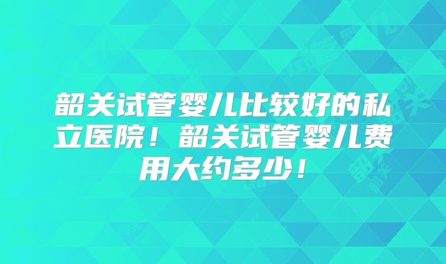 韶关试管婴儿比较好的私立医院！韶关试管婴儿费用大约多少！