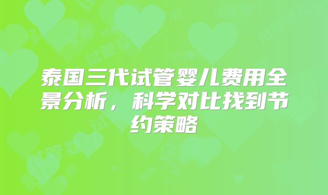 泰国三代试管婴儿费用全景分析，科学对比找到节约策略