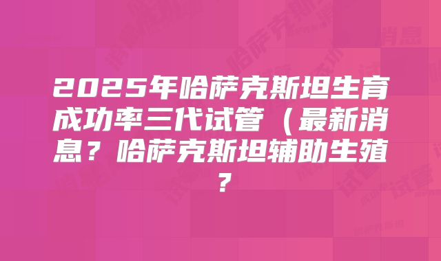 2025年哈萨克斯坦生育成功率三代试管(最新消息?哈萨克斯坦辅助生殖?
