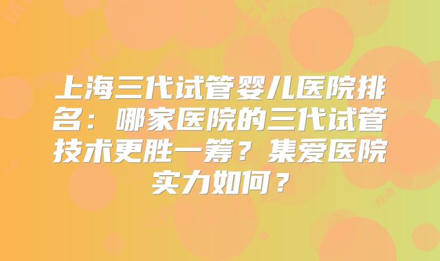 上海三代试管婴儿医院排名:哪家医院的三代试管技术更胜一筹?集爱医院实力如何?