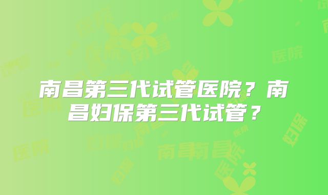 南昌第三代试管医院？南昌妇保第三代试管？