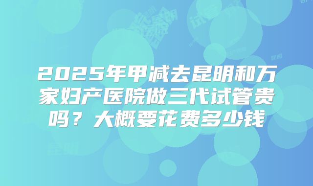 2025年甲减去昆明和万家妇产医院做三代试管贵吗?大概要花费多少钱