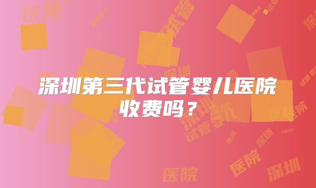 深圳第三代试管婴儿医院收费吗?