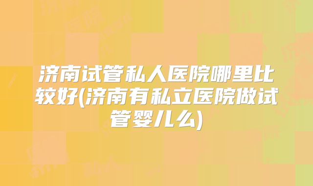 济南试管私人医院哪里比较好(济南有私立医院做试管婴儿么)