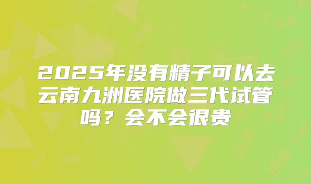 2025年没有精子可以去云南九洲医院做三代试管吗？会不会很贵