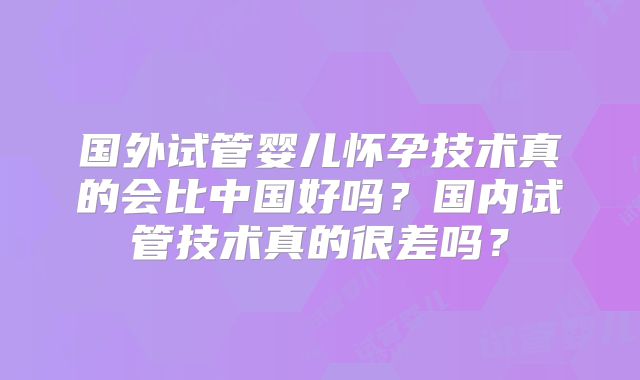 国外试管婴儿怀孕技术真的会比中国好吗？国内试管技术真的很差吗？