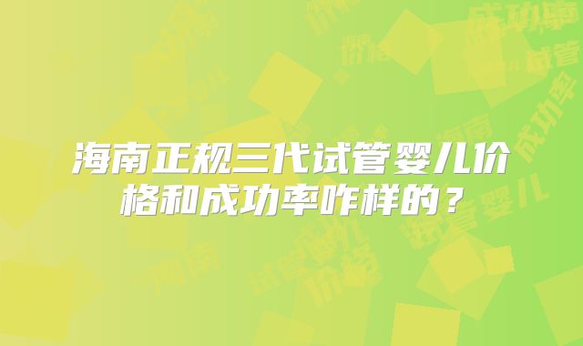 海南正规三代试管婴儿价格和成功率咋样的？