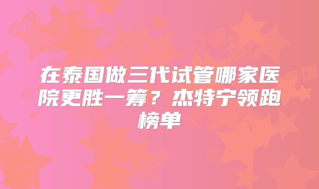 在泰国做三代试管哪家医院更胜一筹?杰特宁领跑榜单