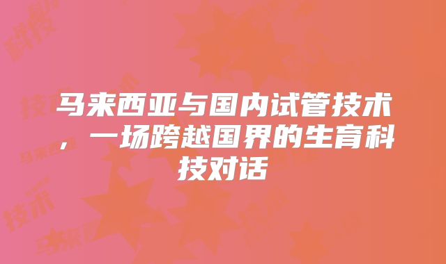 马来西亚与国内试管技术,一场跨越国界的生育科技对话