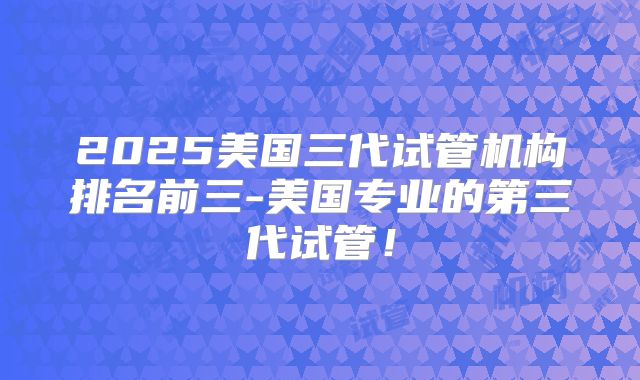 2025美国三代试管机构排名前三-美国专业的第三代试管！