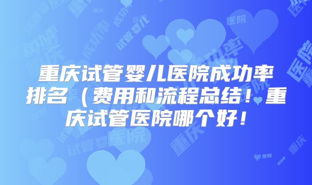 重庆试管婴儿医院成功率排名（费用和流程总结！重庆试管医院哪个好！