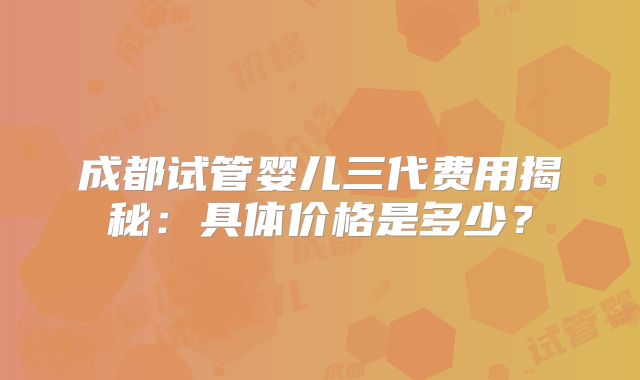 成都试管婴儿三代费用揭秘：具体价格是多少？