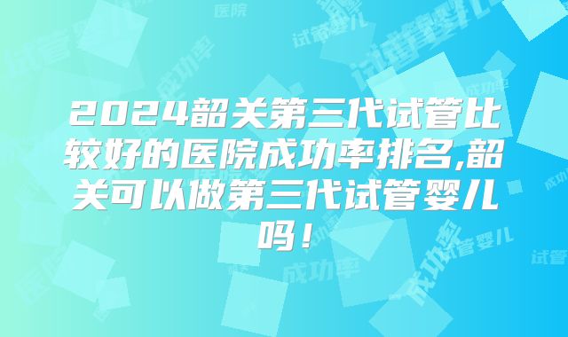 2024韶关第三代试管比较好的医院成功率排名,韶关可以做第三代试管婴儿吗！