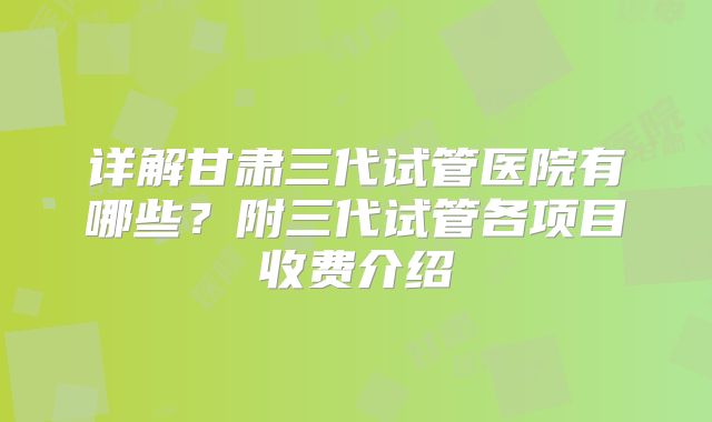 详解甘肃三代试管医院有哪些？附三代试管各项目收费介绍