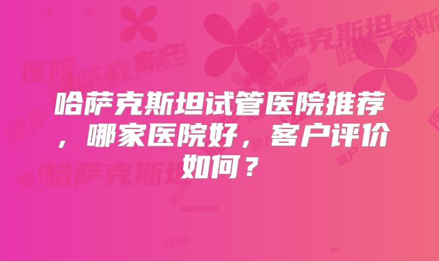 哈萨克斯坦试管医院推荐，哪家医院好，客户评价如何？
