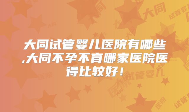 大同试管婴儿医院有哪些,大同不孕不育哪家医院医得比较好！