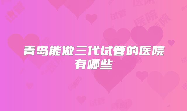青岛能做三代试管的医院有哪些
