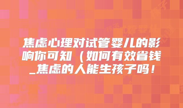 焦虑心理对试管婴儿的影响你可知（如何有效省钱_焦虑的人能生孩子吗！